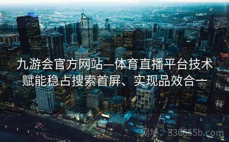 九游会官方网站—体育直播平台技术赋能稳占搜索首屏、实现品效合一 九游会官方网站—体育直播平台技术赋能稳占搜索首屏、实现品效合一