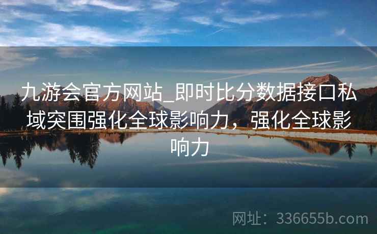 九游会官方网站_即时比分数据接口私域突围强化全球影响力,强化全球影响力 九游会官方网站_即时比分数据接口私域突围强化全球影响力,强化全球影响力