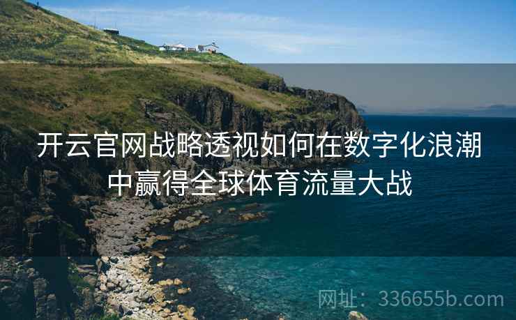 开云官网战略透视如何在数字化浪潮中赢得全球体育流量大战 开云官网战略透视如何在数字化浪潮中赢得全球体育流量大战