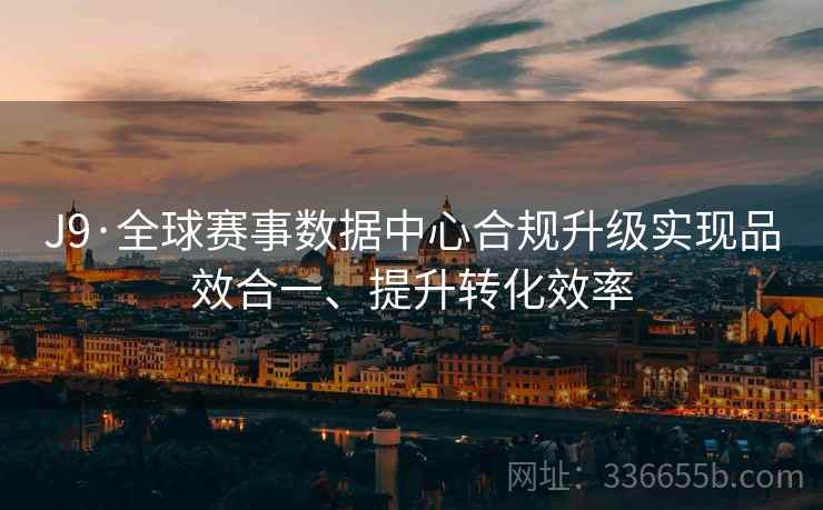 J9·全球赛事数据中心合规升级实现品效合一、提升转化效率 J9·全球赛事数据中心合规升级实现品效合一、提升转化效率