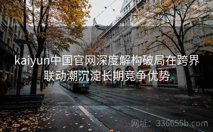 kaiyun中国官网深度解构破局在跨界联动潮沉淀长期竞争优势