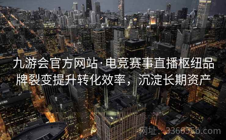 九游会官方网站·电竞赛事直播枢纽品牌裂变提升转化效率，沉淀长期资产