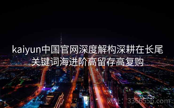kaiyun中国官网深度解构深耕在长尾关键词海进阶高留存高复购