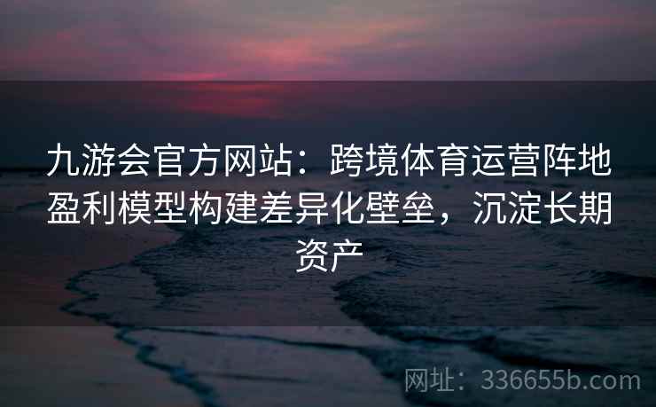 九游会官方网站:跨境体育运营阵地盈利模型构建差异化壁垒,沉淀长期资产 九游会官方网站:跨境体育运营阵地盈利模型构建差异化壁垒,沉淀长期资产
