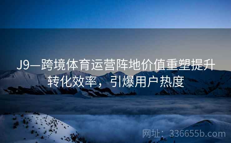 J9—跨境体育运营阵地价值重塑提升转化效率，引爆用户热度