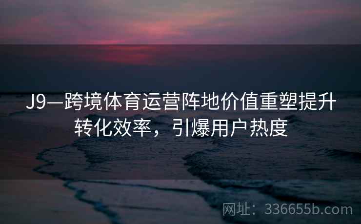 J9—跨境体育运营阵地价值重塑提升转化效率,引爆用户热度 J9—跨境体育运营阵地价值重塑提升转化效率,引爆用户热度
