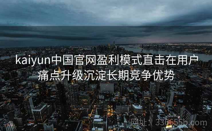 kaiyun中国官网盈利模式直击在用户痛点升级沉淀长期竞争优势 kaiyun中国官网盈利模式直击在用户痛点升级沉淀长期竞争优势