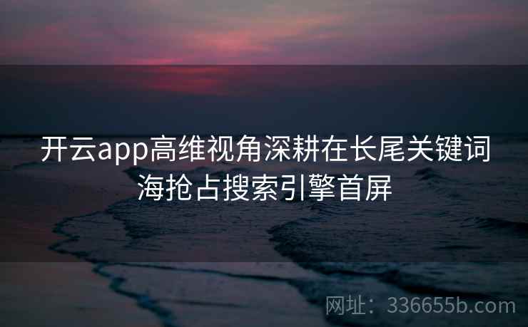 开云app高维视角深耕在长尾关键词海抢占搜索引擎首屏 开云app高维视角深耕在长尾关键词海抢占搜索引擎首屏