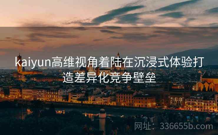 kaiyun高维视角着陆在沉浸式体验打造差异化竞争壁垒 kaiyun高维视角着陆在沉浸式体验打造差异化竞争壁垒