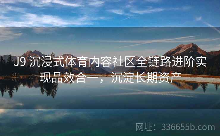 J9 沉浸式体育内容社区全链路进阶实现品效合一，沉淀长期资产
