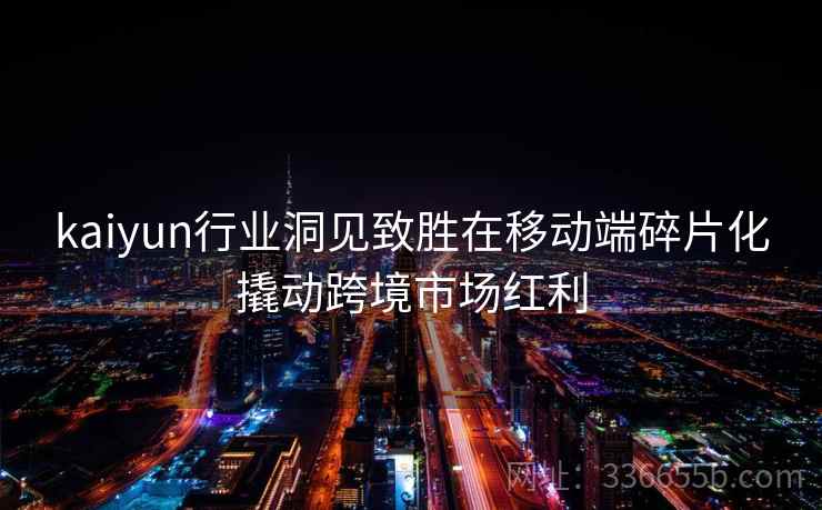 kaiyun行业洞见致胜在移动端碎片化撬动跨境市场红利 kaiyun行业洞见致胜在移动端碎片化撬动跨境市场红利