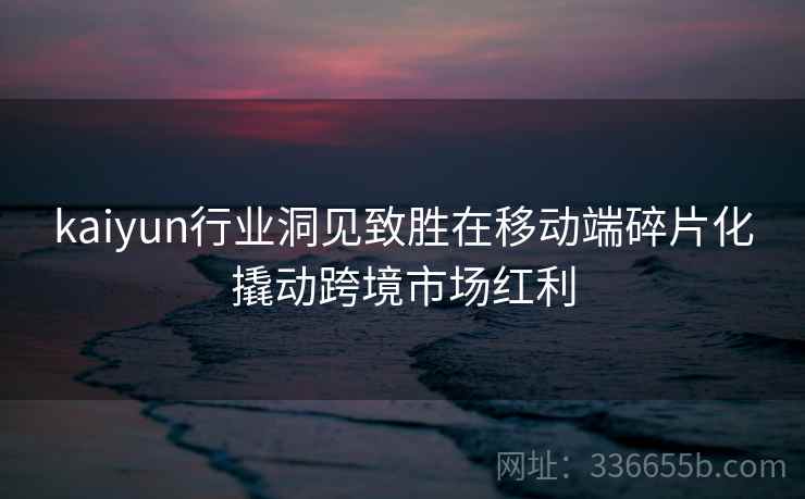 <strong>Kaiyun</strong>行业洞见致胜在移动端碎片化撬动跨境市场红利