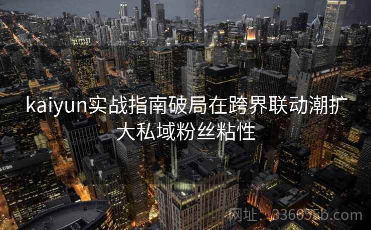 <strong>Kaiyun</strong>实战指南破局在跨界联动潮扩大私域粉丝粘性