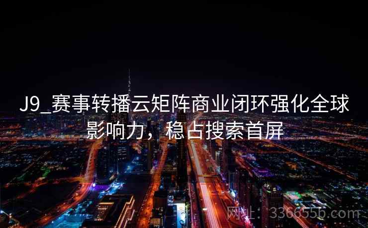 J9_赛事转播云矩阵商业闭环强化全球影响力,稳占搜索首屏 J9_赛事转播云矩阵商业闭环强化全球影响力,稳占搜索首屏