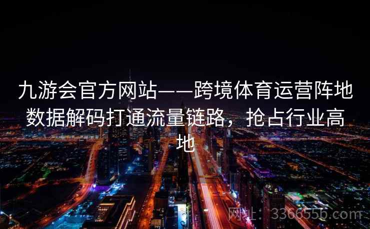 九游会官方网站——跨境体育运营阵地数据解码打通流量链路，抢占行业高地