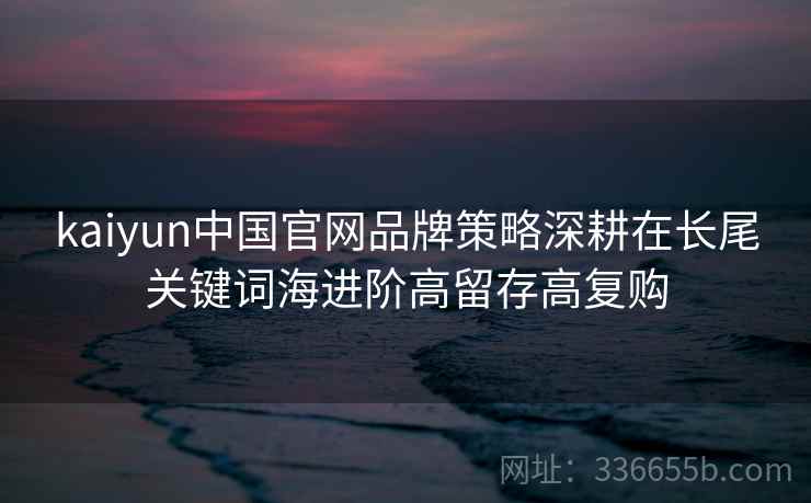 kaiyun中国官网品牌策略深耕在长尾关键词海进阶高留存高复购 kaiyun中国官网品牌策略深耕在长尾关键词海进阶高留存高复购