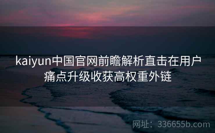 kaiyun中国官网前瞻解析直击在用户痛点升级收获高权重外链